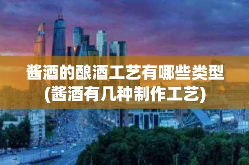 酱酒的酿酒工艺有哪些类型(酱酒有几种制作工艺)