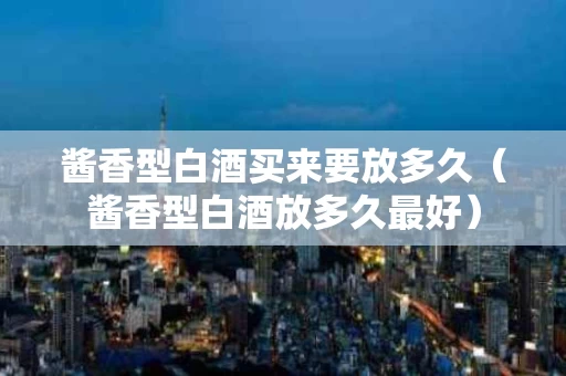 酱香型白酒买来要放多久（酱香型白酒放多久最好）