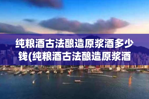 纯粮酒古法酿造原浆酒多少钱(纯粮酒古法酿造原浆酒多少钱一箱)
