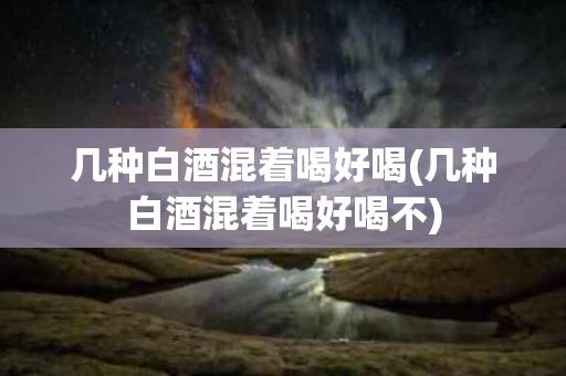 几种白酒混着喝好喝(几种白酒混着喝好喝不)
