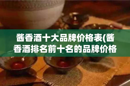 酱香酒十大品牌价格表(酱香酒排名前十名的品牌价格)