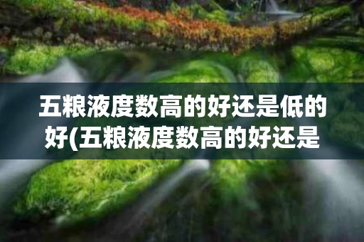 五粮液度数高的好还是低的好(五粮液度数高的好还是低的好呢)