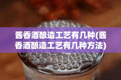 酱香酒酿造工艺有几种(酱香酒酿造工艺有几种方法)