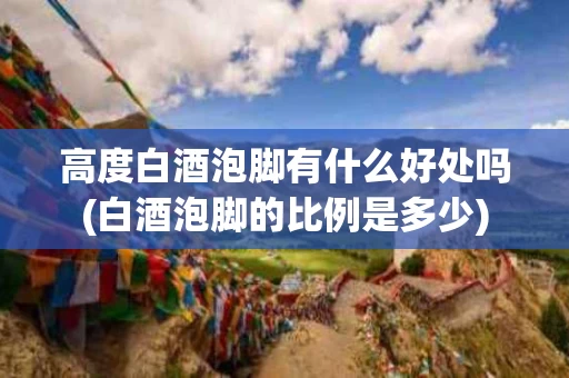 高度白酒泡脚有什么好处吗(白酒泡脚的比例是多少)