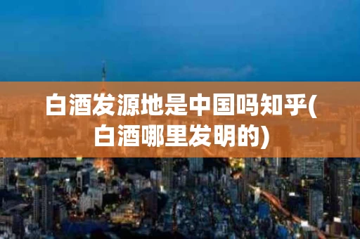 白酒发源地是中国吗知乎(白酒哪里发明的)