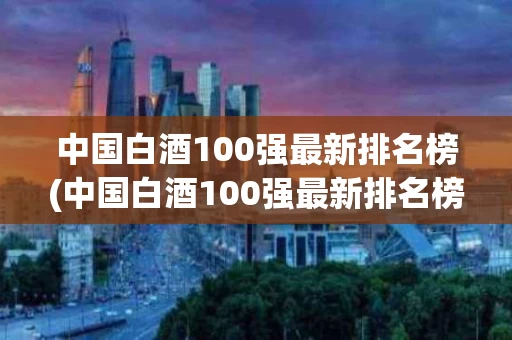 中国白酒100强最新排名榜(中国白酒100强最新排名榜单)