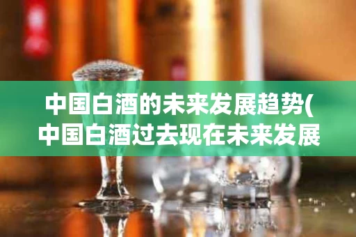中国白酒的未来发展趋势(中国白酒过去现在未来发展)