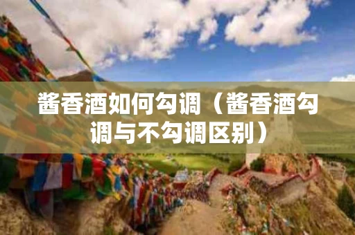 酱香酒如何勾调（酱香酒勾调与不勾调区别）