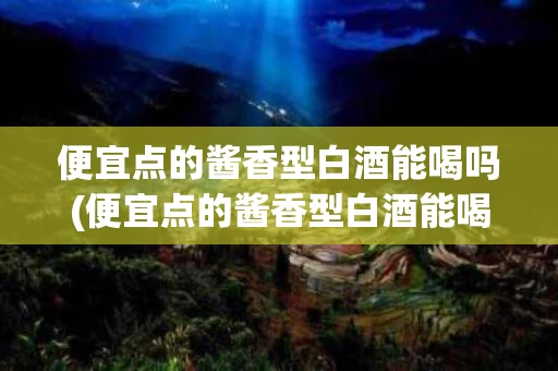 便宜点的酱香型白酒能喝吗(便宜点的酱香型白酒能喝吗知乎)