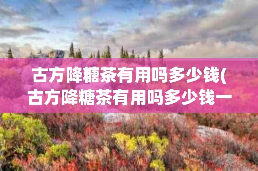 古方降糖茶有用吗多少钱(古方降糖茶有用吗多少钱一瓶)