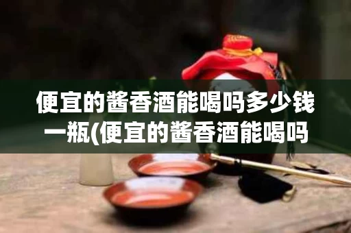 便宜的酱香酒能喝吗多少钱一瓶(便宜的酱香酒能喝吗多少钱一瓶啊)