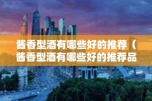 酱香型酒有哪些好的推荐（酱香型酒有哪些好的推荐品牌）