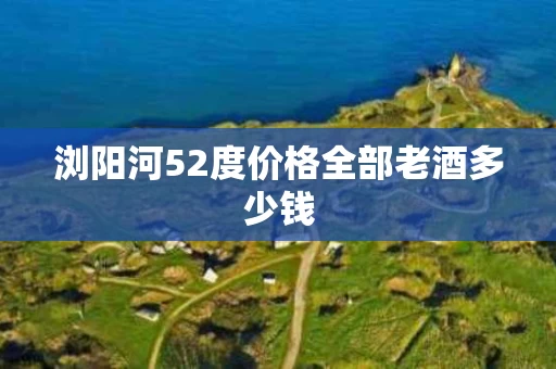 浏阳河52度价格全部老酒多少钱