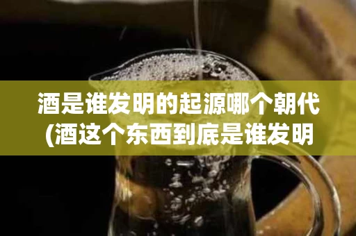 酒是谁发明的起源哪个朝代(酒这个东西到底是谁发明的)