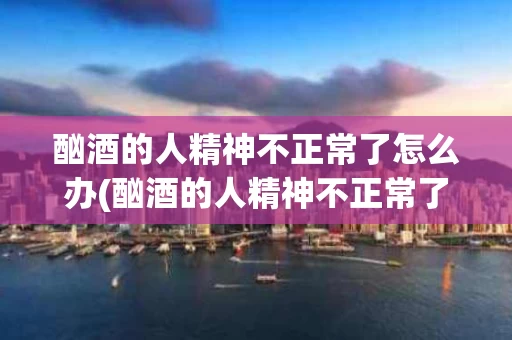 酗酒的人精神不正常了怎么办(酗酒的人精神不正常了怎么办看什么医院)