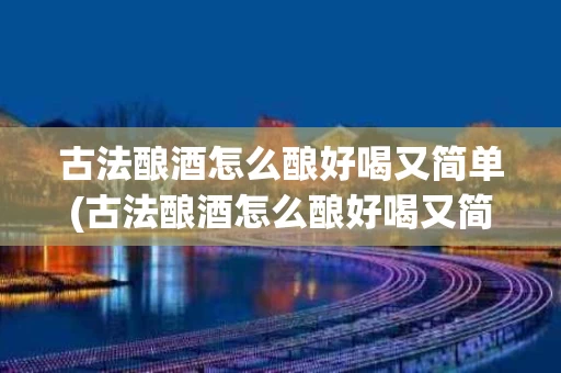 古法酿酒怎么酿好喝又简单(古法酿酒怎么酿好喝又简单视频)