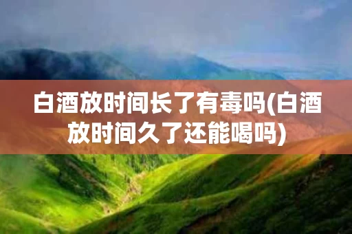 白酒放时间长了有毒吗(白酒放时间久了还能喝吗)