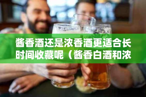 酱香酒还是浓香酒更适合长时间收藏呢（酱香白酒和浓香白酒收藏）