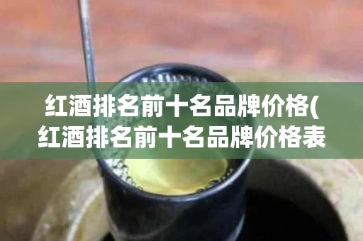 红酒排名前十名品牌价格(红酒排名前十名品牌价格表)