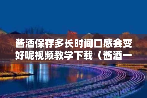 酱酒保存多长时间口感会变好呢视频教学下载（酱酒一般存放多久会变色）