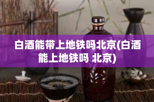 白酒能带上地铁吗北京(白酒能上地铁吗 北京)