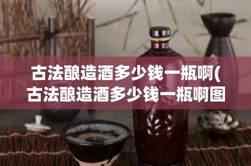 古法酿造酒多少钱一瓶啊(古法酿造酒多少钱一瓶啊图片)