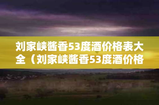 刘家峡酱香53度酒价格表大全（刘家峡酱香53度酒价格表大全）