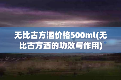 无比古方酒价格500ml(无比古方酒的功效与作用)