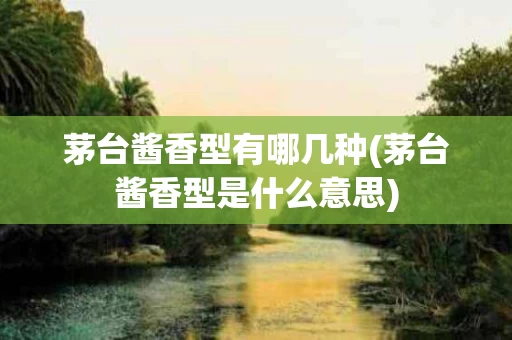 茅台酱香型有哪几种(茅台酱香型是什么意思)