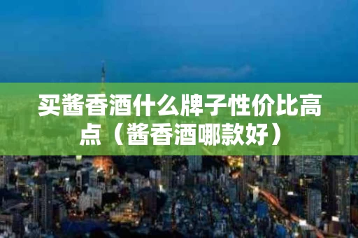 买酱香酒什么牌子性价比高点（酱香酒哪款好）
