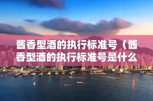 酱香型酒的执行标准号（酱香型酒的执行标准号是什么）