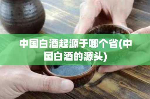 中国白酒起源于哪个省(中国白酒的源头)