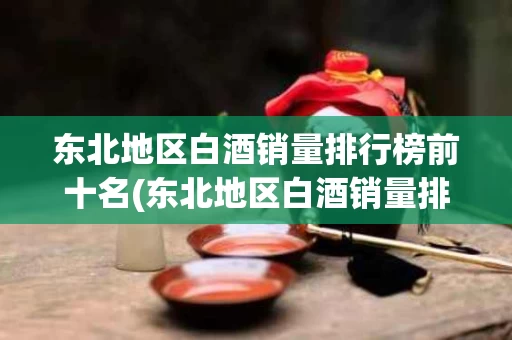 东北地区白酒销量排行榜前十名(东北地区白酒销量排行榜前十名是哪些)
