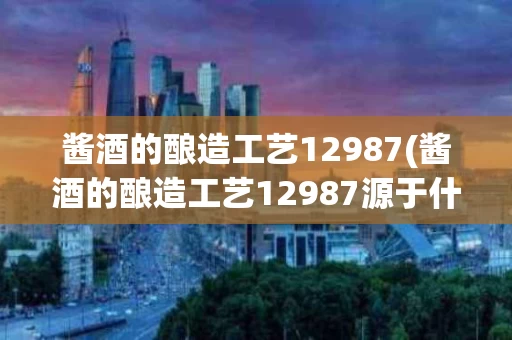 酱酒的酿造工艺12987(酱酒的酿造工艺12987源于什么时期)