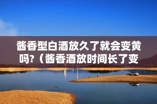 酱香型白酒放久了就会变黄吗?（酱香酒放时间长了变黄）