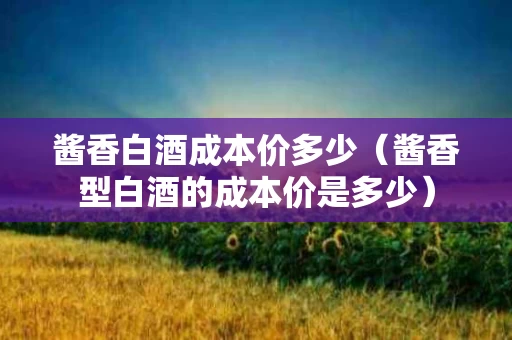 酱香白酒成本价多少（酱香型白酒的成本价是多少）