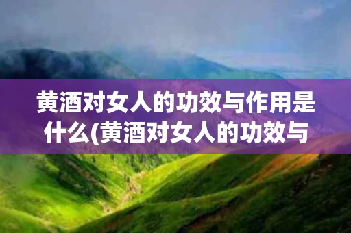 黄酒对女人的功效与作用是什么(黄酒对女人的功效与作用是什么呢)