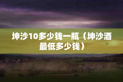 坤沙10多少钱一瓶（坤沙酒最低多少钱）