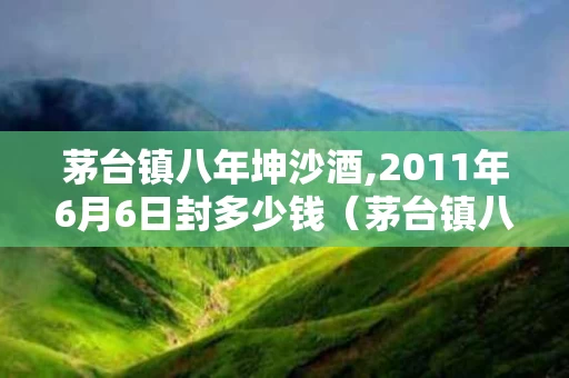 茅台镇八年坤沙酒,2011年6月6日封多少钱（茅台镇八年坤沙53度玉液天香酒）