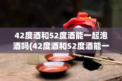 42度酒和52度酒能一起泡酒吗(42度酒和52度酒能一起泡酒吗为什么)