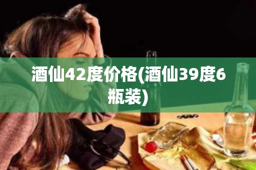 酒仙42度价格(酒仙39度6瓶装)
