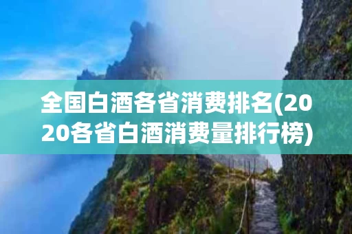 全国白酒各省消费排名(2020各省白酒消费量排行榜)