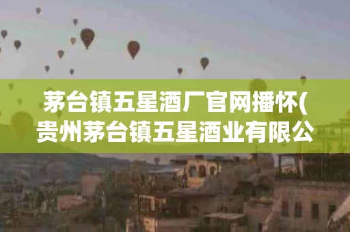 茅台镇五星酒厂官网播怀(贵州茅台镇五星酒业有限公司)