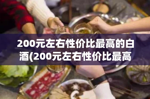 200元左右性价比最高的白酒(200元左右性价比最高的白酒品牌)
