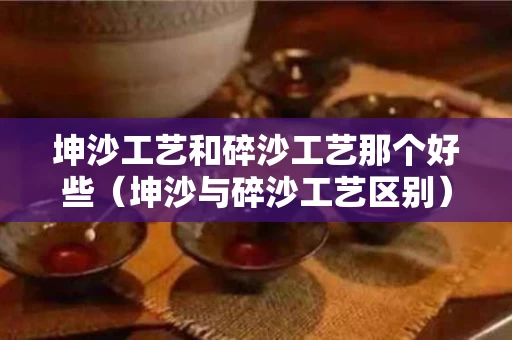 坤沙工艺和碎沙工艺那个好些（坤沙与碎沙工艺区别）