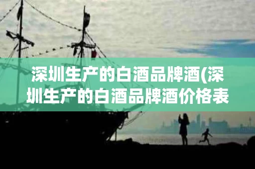 深圳生产的白酒品牌酒(深圳生产的白酒品牌酒价格表)