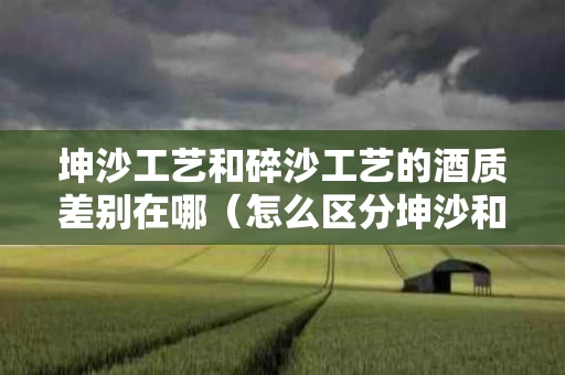 坤沙工艺和碎沙工艺的酒质差别在哪（怎么区分坤沙和碎沙酒）