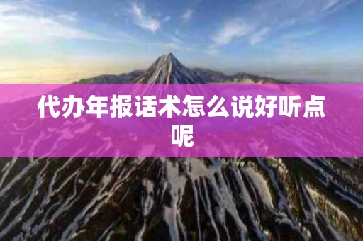 代办年报话术怎么说好听点呢