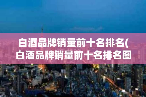 白酒品牌销量前十名排名(白酒品牌销量前十名排名图片)