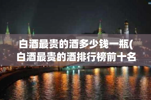 白酒最贵的酒多少钱一瓶(白酒最贵的酒排行榜前十名)
